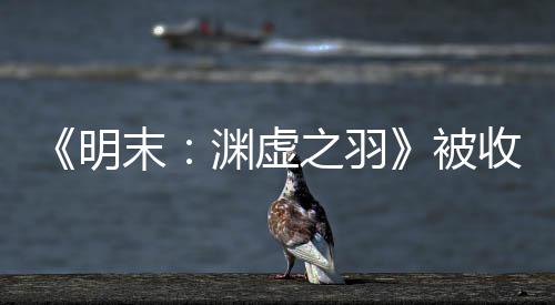 被宣传新动向明末后发之羽渊虚游戏文 收购