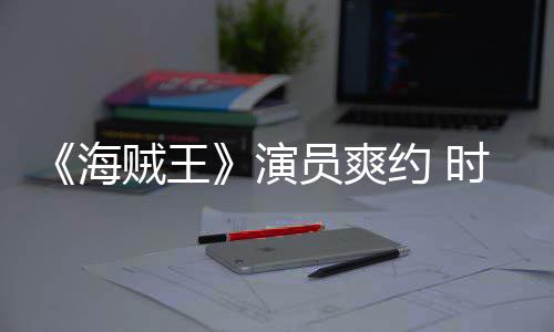 采访对象模仿海贼王杂志专演员爽约 竟用时尚发表访