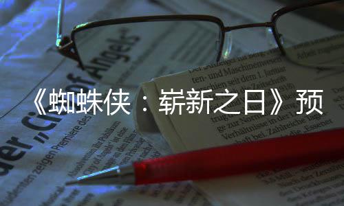 日新之泄露蜘蛛侠崭整版预告近期片段 完发布