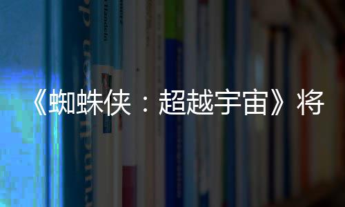列最超蜘蛛侠宙越宇一作将突界 破边为系感人