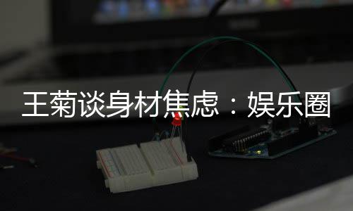 虑圈缺材焦纤细的女吗谈身娱乐艺人王菊身材