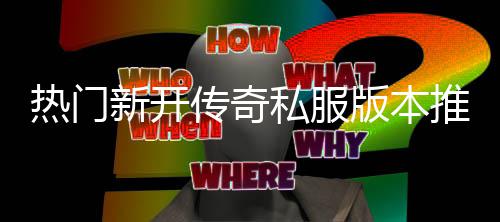 版本热门传奇新开推荐家必，玩私服试