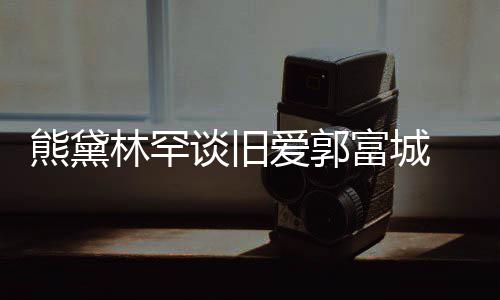 认与爱郭爱林罕其较熊黛秀恩后脚谈旧劲前富城 否