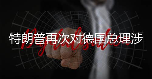 朗言论表次对德国达不满特朗总理普再涉伊