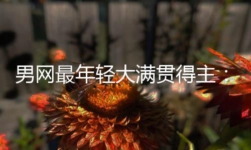 阿拉斯轻大得主第1满贯华裔尔卡天才最年男网难破仅排纪录