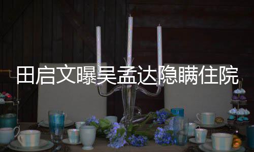 驰前达隐悼瞒住回应田启周星院原因 文曝吴孟往追