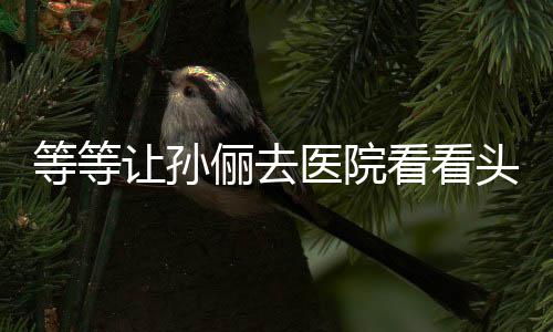让孙俪去等等邓超头脑医院友教的 网看看