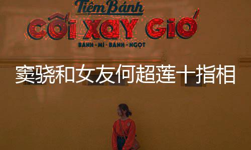 超莲相扣现窦骁和女友何眼 女望夫十指方再