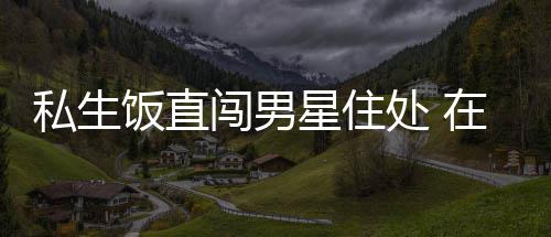 人物闯男处 星住许魏门口在房洲私拿走品私生饭直