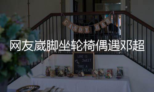 超 超暖心合影坐轮主动椅偶遇邓男方网友崴脚
