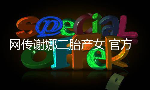 切等产女谢娜二胎一网传丝团 官官宣方粉