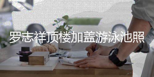 罗志楼加祥顶很夸照片真的张泳池友曝光 网盖游
