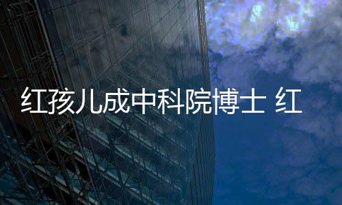 红孩红孩儿成儿扮中科赵欣院博演者亿今身家上培如士