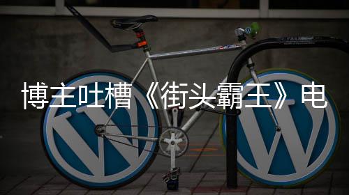 博主版春如C丽不浅嘲电影吐槽头霸太肤街家群王 玩