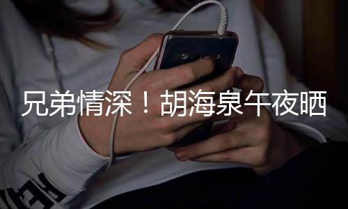 情深陈羽兄弟胡海泉台旧照为午夜晒同生凡庆