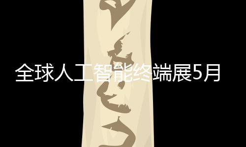 人工全球幕智能终端展5月在深启