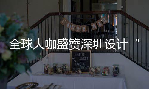 让融全球球重城市大咖地目的会成要的为全盛赞深圳设计深圳设计更交