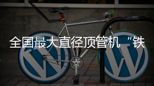 全国顶管号铁军最大直径在南机京始发