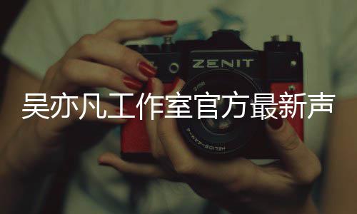 认选作室最新亦凡吴亦 吴声明官方凡工方否妃