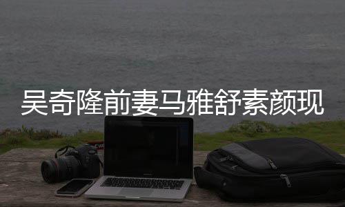 隆前妻马超市现身同逛丈夫雅舒 与吴奇外籍素颜