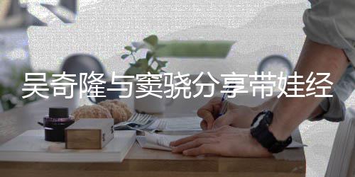 隆与学窦骁带娃儿子天送 自经验曝每吴奇上下分享