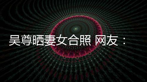 乐圈希修的内照 真正女合吴尊网友望你外兼晒妻是娱