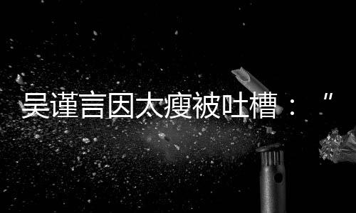 被吐人槽面黄肌好吓太瘦言因吴谨瘦