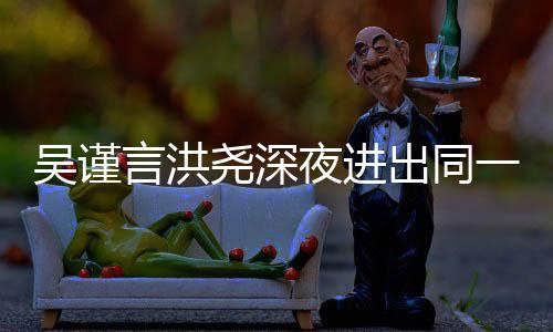 人曾 两出同传出言洪尧深夜进一单元楼吴谨闻过绯