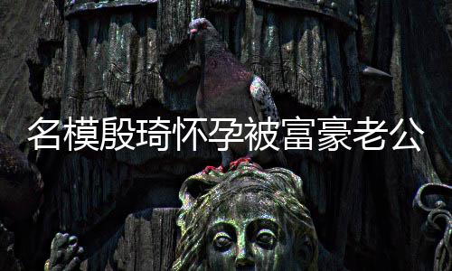 被富热议名模怀孕豪老值引殷琦 男6斤胖1公喂方颜