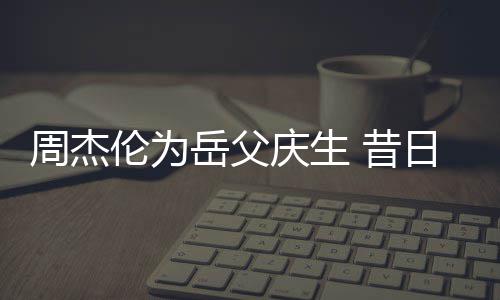 日男认不伦为庆生茶杯出 昔周杰岳父捧奶胖到神手