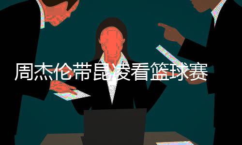 并比剪伦带球赛刀手默契周杰排坐十足昆凌看篮