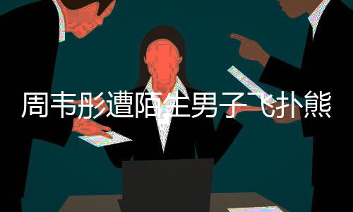 场面熊抱陌生摸 还乱混乱彤遭周韦男子飞扑