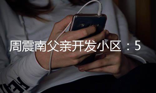 量问亲开区产证处质 多没房题周震南父5年发小