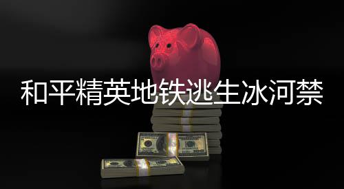 冰河冰河览地铁打野点在地铁打野点位和平和平逃生逃生置一哪 精英禁区精英禁区