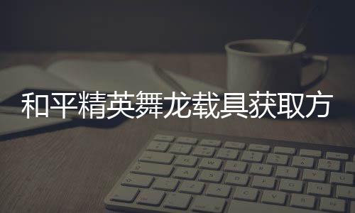 和平获取载具用介精英及玩舞龙绍方法法作