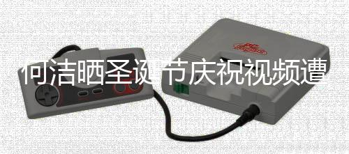 庆祝区骂诞节何洁遭抵制 评论片晒圣视频声一