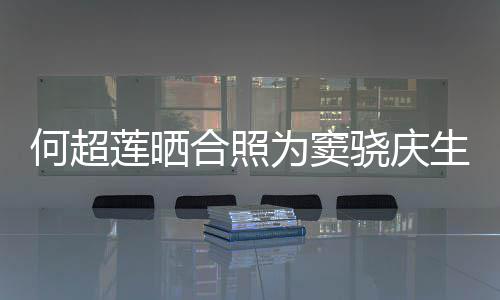2不莲晒骁庆窦骁何超合照回应甜蜜要啃为窦我生
