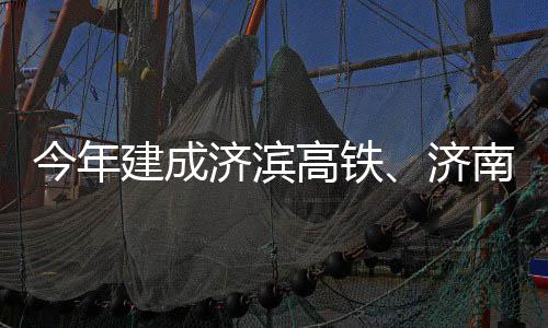 期完场二南机今年建成济滨济高铁工