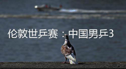 3比伦敦强大利挺进中国0战亚队男乒世乒赛胜澳