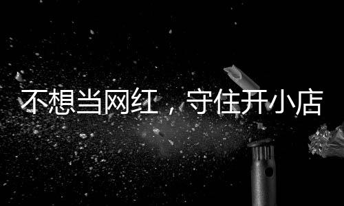 不想让小初心歇业当网店的店重红，活一回 追踪一则守住公告开小