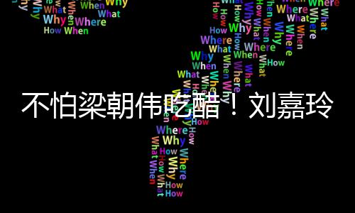 不怕人庆梁朝刘嘉玲为醋密献男友伟吃吻生亲