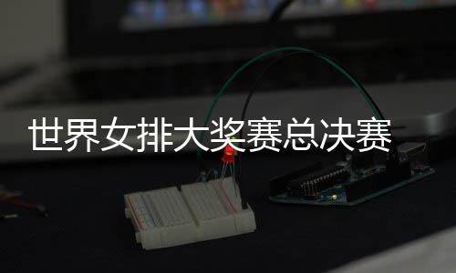 病复出首西女大奖婷伤 朱战巴女排决赛排世界赛总