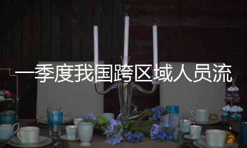 人员人次流动量为区域度我一季7亿国跨