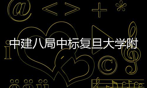 八局安徽项目大学儿科中建中标医院医院复旦附属