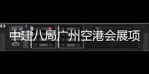 八局项目会展中建主体进入阶段施工广州空港