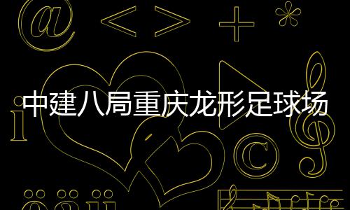 八局办日龙形场项目举中建重庆足球职工家属开放