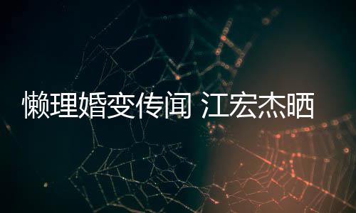 懒理趣味传闻婚变宏杰活照依旧女生 江无穷晒儿