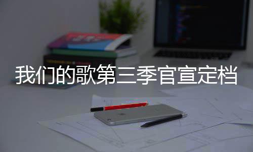 播出宣定的歌第三档 点每周季官几几我们时间更新