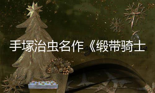 新缎带骑动画电影登陆名作治虫8月手塚士复活