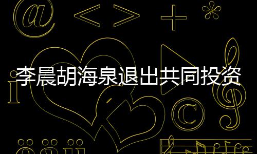 李晨列泉退出共东行胡海同投资公司股